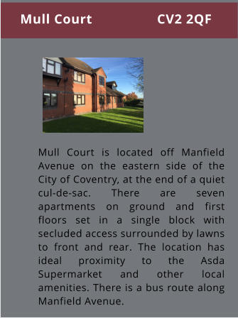 Mull Court is located off Manfield Avenue on the eastern side of the City of Coventry, at the end of a quiet cul-de-sac. There are seven apartments on ground and first floors set in a single block with secluded access surrounded by lawns to front and rear. The location has ideal proximity to the Asda Supermarket and other local amenities. There is a bus route along Manfield Avenue. Mull Court                 CV2 2QF