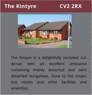 The Kintyre               CV2 2RX The Kintyre is a delightfully secluded cul-de-sac with an excellent ambiance containing mainly detached and semi detached bungalows, close to the shops, bus routes and other facilities and amenities.