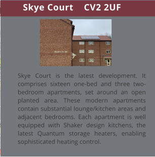 Skye Court    CV2 2UF Skye Court is the latest development. It comprises sixteen one-bed and three two-bedroom apartments, set around an open planted area. These modern apartments contain substantial lounge/kitchen areas and adjacent bedrooms. Each apartment is well equipped with Shaker design kitchens, the latest Quantum storage heaters, enabling sophisticated heating control.