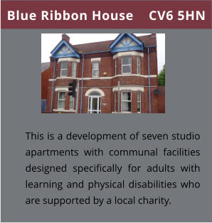 Blue Ribbon House    CV6 5HN This is a development of seven studio apartments with communal facilities designed specifically for adults with learning and physical disabilities who are supported by a local charity.