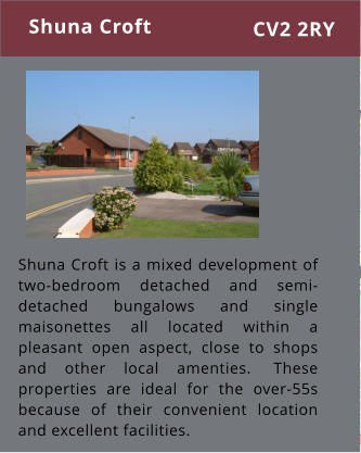 Shuna Croft is a mixed development of two-bedroom detached and semi-detached bungalows and single maisonettes all located within a pleasant open aspect, close to shops and other local amenties.  These properties are ideal for the over-55s because of their convenient location and excellent facilities. Shuna Croft CV2 2RY