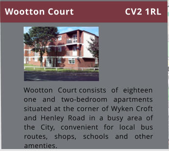 Wootton Court consists of eighteen one and two-bedroom apartments situated at the corner of Wyken Croft and Henley Road in a busy area of the City, convenient for local bus routes, shops, schools and other amenties.   Wootton Court CV2 1RL