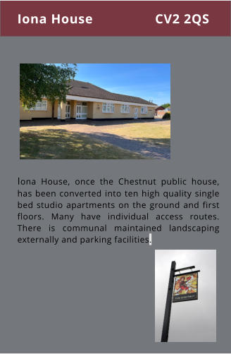 Iona House, once the Chestnut public house, has been converted into ten high quality single bed studio apartments on the ground and first floors. Many have individual access routes. There is communal maintained landscaping externally and parking facilities. Iona House CV2 2QS