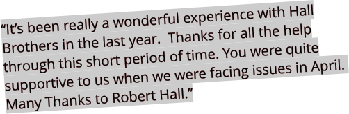 “It’s been really a wonderful experience with Hall Brothers in the last year.  Thanks for all the help through this short period of time. You were quite supportive to us when we were facing issues in April.  Many Thanks to Robert Hall.”