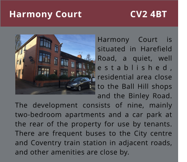 Harmony Court      Harmony Court is situated in Harefield Road, a quiet, well established, residential area close to the Ball Hill shops and the Binley Road. The development consists of nine, mainly two-bedroom apartments and a car park at the rear of the property for use by tenants. There are frequent buses to the City centre and Coventry train station in adjacent roads, and other amenities are close by. CV2 4BT