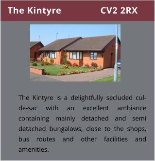 The Kintyre               CV2 2RX The Kintyre is a delightfully secluded cul-de-sac with an excellent ambiance containing mainly detached and semi detached bungalows, close to the shops, bus routes and other facilities and amenities.