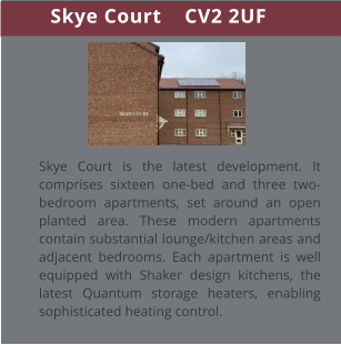 Skye Court    CV2 2UF Skye Court is the latest development. It comprises sixteen one-bed and three two-bedroom apartments, set around an open planted area. These modern apartments contain substantial lounge/kitchen areas and adjacent bedrooms. Each apartment is well equipped with Shaker design kitchens, the latest Quantum storage heaters, enabling sophisticated heating control.