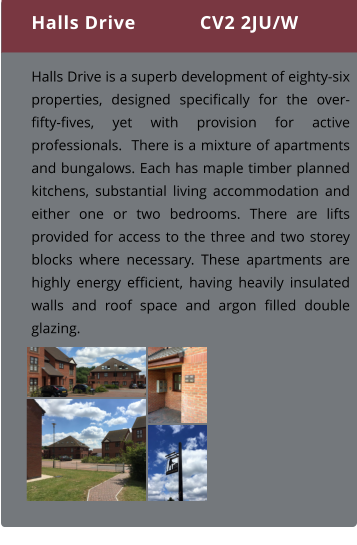 Halls Drive is a superb development of eighty-six properties, designed specifically for the over-fifty-fives, yet with provision for active professionals.  There is a mixture of apartments and bungalows. Each has maple timber planned kitchens, substantial living accommodation and either one or two bedrooms. There are lifts provided for access to the three and two storey blocks where necessary. These apartments are highly energy efficient, having heavily insulated walls and roof space and argon filled double glazing.  Halls Drive CV2 2JU/W