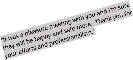 “It was a pleasure meeting with you and I'm sure they will be happy and safe there.  Thank you for your efforts and professionalism.”