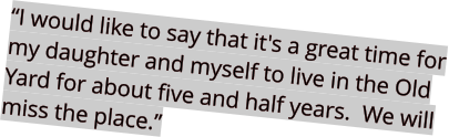 “I would like to say that it's a great time for my daughter and myself to live in the Old Yard for about five and half years.  We will miss the place.”